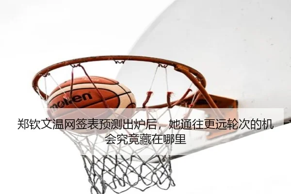 郑钦文温网签表预测出炉后，她通往更远轮次的机会究竟藏在哪里
